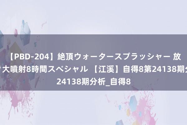 【PBD-204】絶頂ウォータースプラッシャー 放尿＆潮吹き大噴射8時間スペシャル 【江溪】自得8第24138期分析_自得8