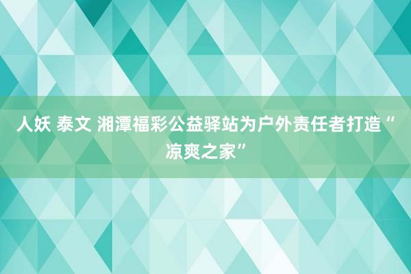 人妖 泰文 湘潭福彩公益驿站为户外责任者打造“凉爽之家”