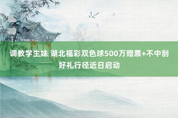 调教学生妹 湖北福彩双色球500万赠票+不中刮好礼行径近日启动