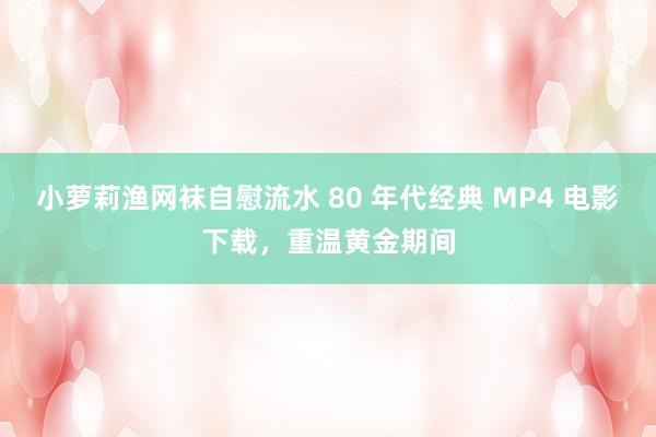 小萝莉渔网袜自慰流水 80 年代经典 MP4 电影下载，重温黄金期间