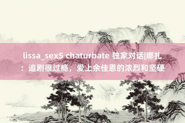 lissa_sex5 chaturbate 独家对话|娜扎：追剧很过瘾，爱上余佳恩的浓烈和坚硬