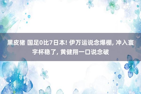 黑皮猪 国足0比7日本! 伊万运说念爆棚, 冲入寰宇杯稳了, 黄健翔一口说念破