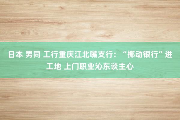 日本 男同 工行重庆江北嘴支行：“挪动银行”进工地 上门职业沁东谈主心