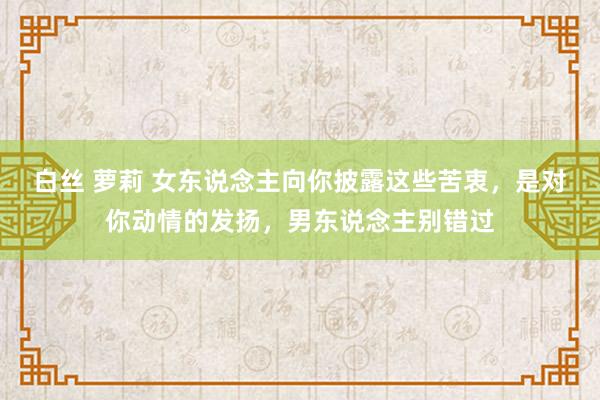 白丝 萝莉 女东说念主向你披露这些苦衷，是对你动情的发扬，男东说念主别错过