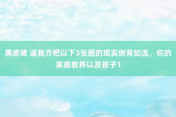 黑皮猪 逼我方把以下3张图的现实倒背如流，你的家庭教养以及孩子1