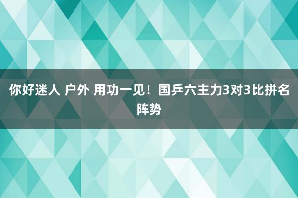 你好迷人 户外 用功一见！国乒六主力3对3比拼名阵势