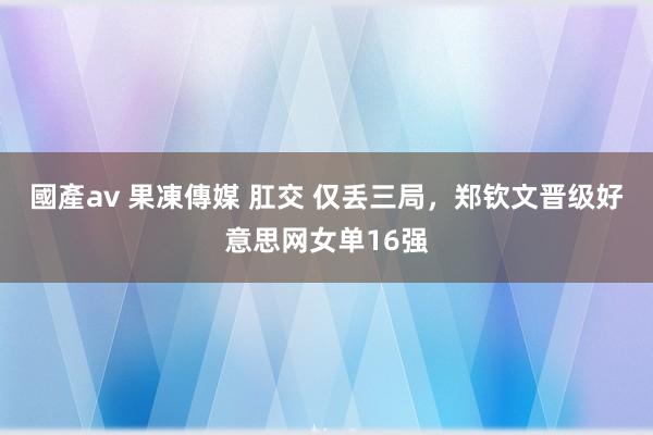 國產av 果凍傳媒 肛交 仅丢三局，郑钦文晋级好意思网女单16强