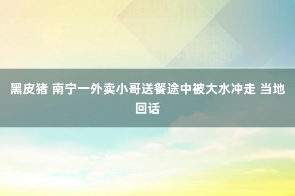 黑皮猪 南宁一外卖小哥送餐途中被大水冲走 当地回话