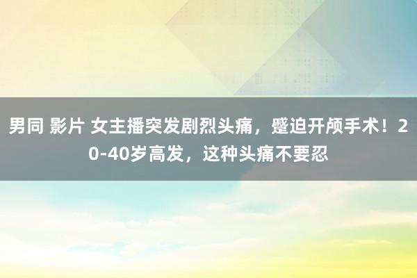 男同 影片 女主播突发剧烈头痛，蹙迫开颅手术！20-40岁高发，这种头痛不要忍