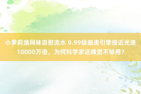 小萝莉渔网袜自慰流水 9.99级曲速引擎接近光速10000万倍，为何科学家还嗅觉不够用？