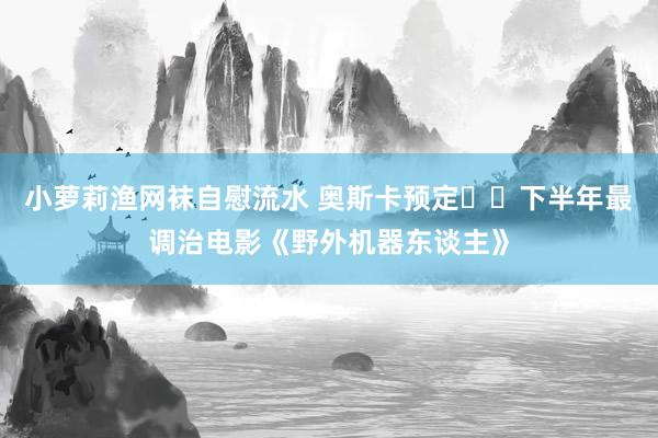 小萝莉渔网袜自慰流水 奥斯卡预定❗️下半年最调治电影《野外机器东谈主》