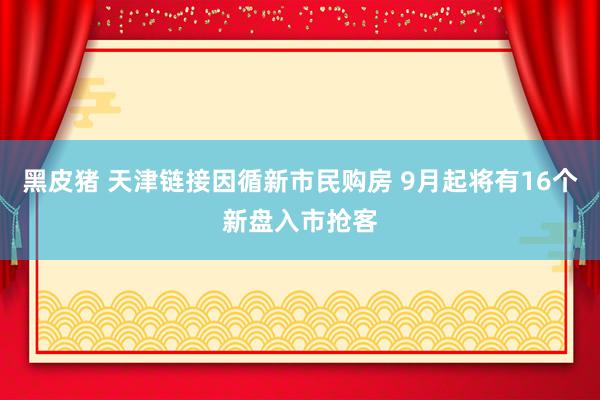 黑皮猪 天津链接因循新市民购房 9月起将有16个新盘入市抢客