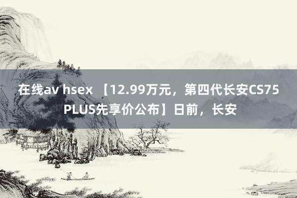 在线av hsex 【12.99万元，第四代长安CS75 PLUS先享价公布】日前，长安