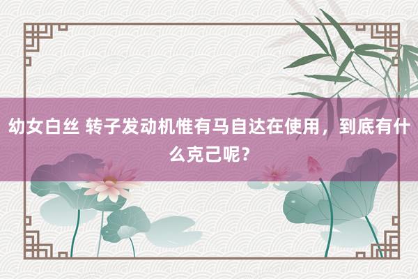 幼女白丝 转子发动机惟有马自达在使用，到底有什么克己呢？