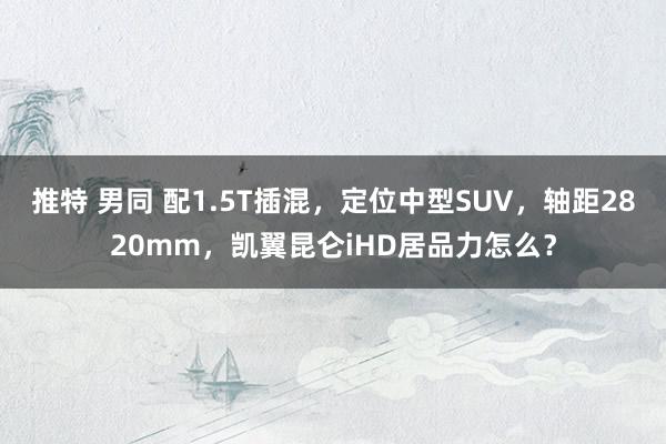 推特 男同 配1.5T插混，定位中型SUV，轴距2820mm，凯翼昆仑iHD居品力怎么？