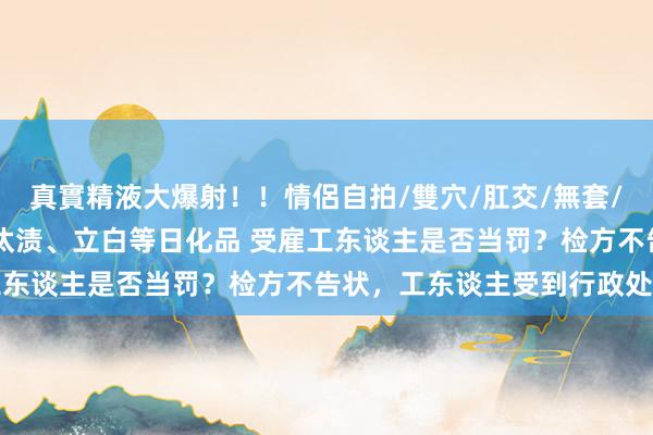 真實精液大爆射！！情侶自拍/雙穴/肛交/無套/大量噴精 明知坐蓐假冒汰渍、立白等日化品 受雇工东谈主是否当罚？检方不告状，工东谈主受到行政处罚