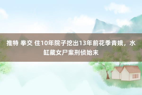 推特 拳交 住10年院子挖出13年前花季青娥，水缸藏女尸案刑侦始末