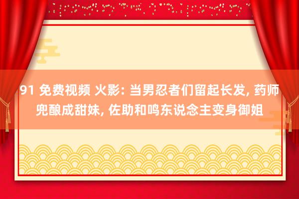 91 免费视频 火影: 当男忍者们留起长发， 药师兜酿成甜妹， 佐助和鸣东说念主变身御姐