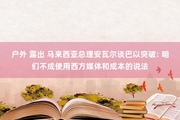 户外 露出 马来西亚总理安瓦尔谈巴以突破: 咱们不成使用西方媒体和成本的说法