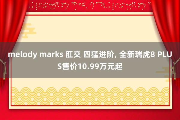 melody marks 肛交 四猛进阶， 全新瑞虎8 PLUS售价10.99万元起