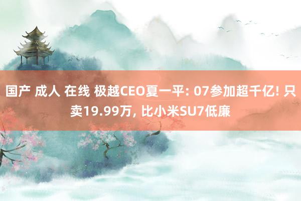 国产 成人 在线 极越CEO夏一平: 07参加超千亿! 只卖19.99万， 比小米SU7低廉