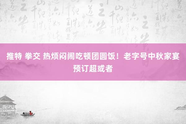 推特 拳交 热烦闷闹吃顿团圆饭！老字号中秋家宴预订超或者