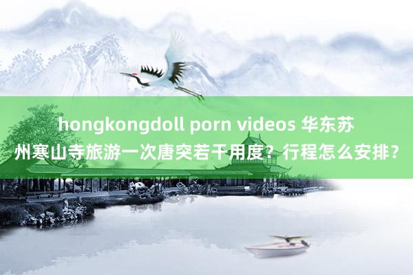 hongkongdoll porn videos 华东苏州寒山寺旅游一次唐突若干用度？行程怎么安排？