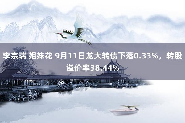 李宗瑞 姐妹花 9月11日龙大转债下落0.33%，转股溢价率38.44%