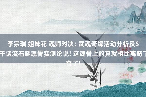 李宗瑞 姐妹花 魂师对决: 武魂奇缘活动分析及SP千谈流右腿魂骨实测论说! 这魂骨上的真就相比离奇了!