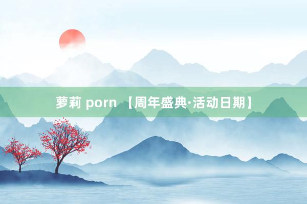 萝莉 porn 【周年盛典·活动日期】