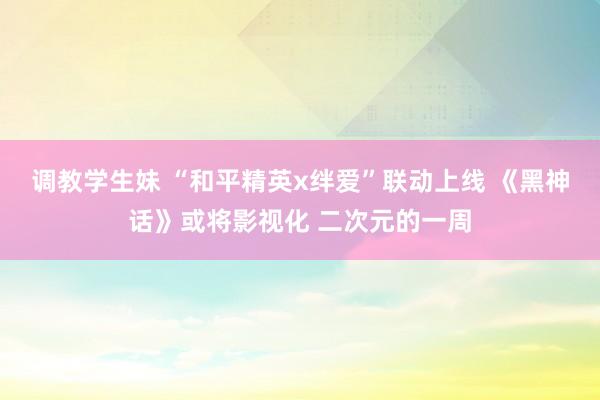 调教学生妹 “和平精英x绊爱”联动上线 《黑神话》或将影视化 二次元的一周