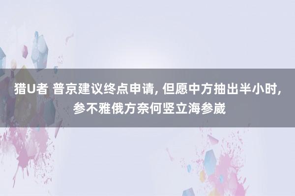 猎U者 普京建议终点申请， 但愿中方抽出半小时， 参不雅俄方奈何竖立海参崴