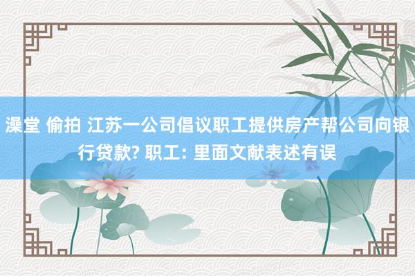 澡堂 偷拍 江苏一公司倡议职工提供房产帮公司向银行贷款? 职工: 里面文献表述有误