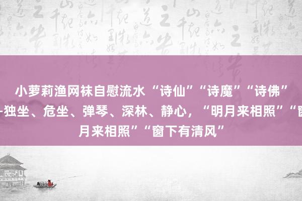 小萝莉渔网袜自慰流水 “诗仙”“诗魔”“诗佛”怎样度夏——独坐、危坐、弹琴、深林、静心，“明月来相照”“窗下有清风”