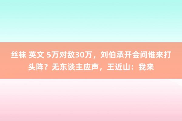 丝袜 英文 5万对敌30万，刘伯承开会问谁来打头阵？无东谈主应声，王近山：我来