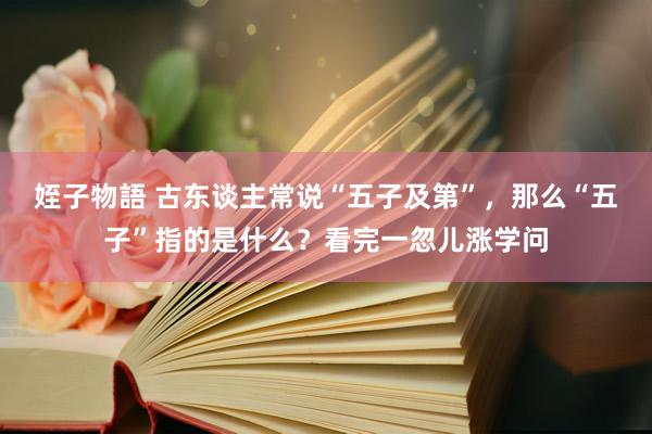 姪子物語 古东谈主常说“五子及第”，那么“五子”指的是什么？看完一忽儿涨学问