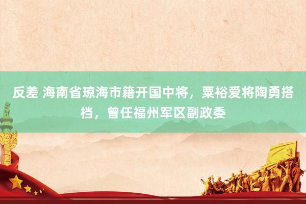 反差 海南省琼海市籍开国中将，粟裕爱将陶勇搭档，曾任福州军区副政委