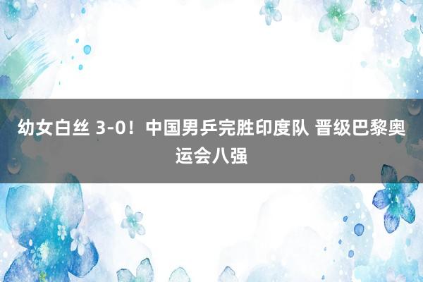 幼女白丝 3-0！中国男乒完胜印度队 晋级巴黎奥运会八强