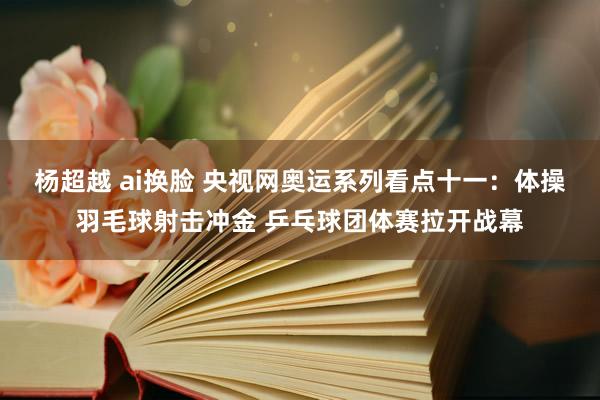 杨超越 ai换脸 央视网奥运系列看点十一：体操羽毛球射击冲金 乒乓球团体赛拉开战幕