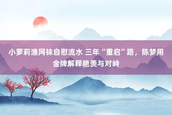 小萝莉渔网袜自慰流水 三年“重启”路，陈梦用金牌解释艳羡与对峙