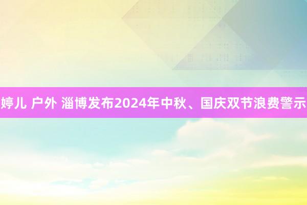 婷儿 户外 淄博发布2024年中秋、国庆双节浪费警示