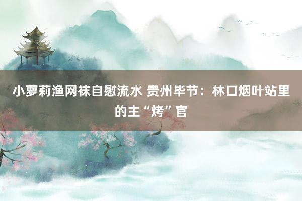 小萝莉渔网袜自慰流水 贵州毕节：林口烟叶站里的主“烤”官