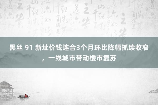 黑丝 91 新址价钱连合3个月环比降幅抓续收窄，一线城市带动楼市复苏