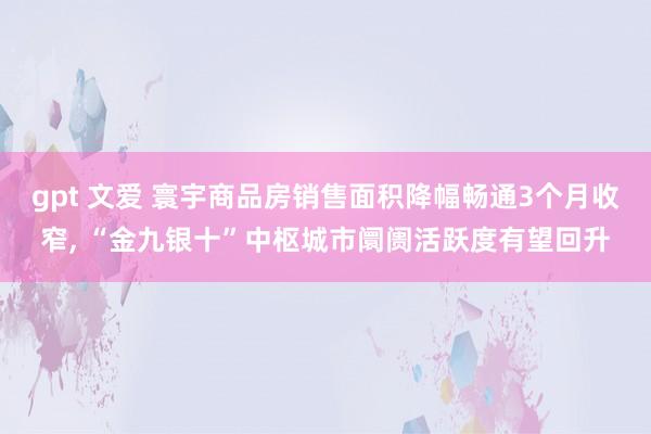 gpt 文爱 寰宇商品房销售面积降幅畅通3个月收窄， “金九银十”中枢城市阛阓活跃度有望回升