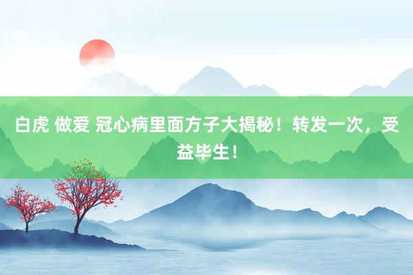 白虎 做爱 冠心病里面方子大揭秘！转发一次，受益毕生！