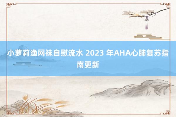 小萝莉渔网袜自慰流水 2023 年AHA心肺复苏指南更新