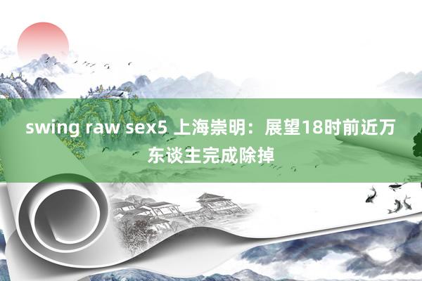 swing raw sex5 上海崇明：展望18时前近万东谈主完成除掉