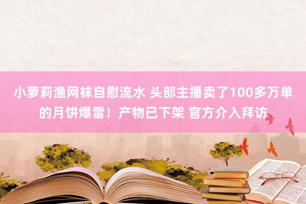 小萝莉渔网袜自慰流水 头部主播卖了100多万单的月饼爆雷！产物已下架 官方介入拜访