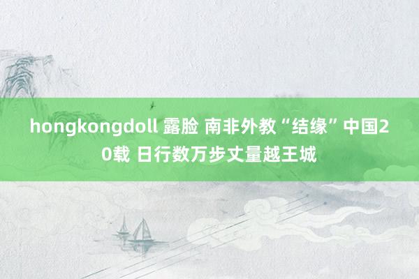 hongkongdoll 露脸 南非外教“结缘”中国20载 日行数万步丈量越王城