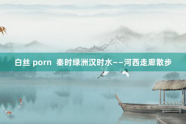 白丝 porn  秦时绿洲汉时水——河西走廊散步